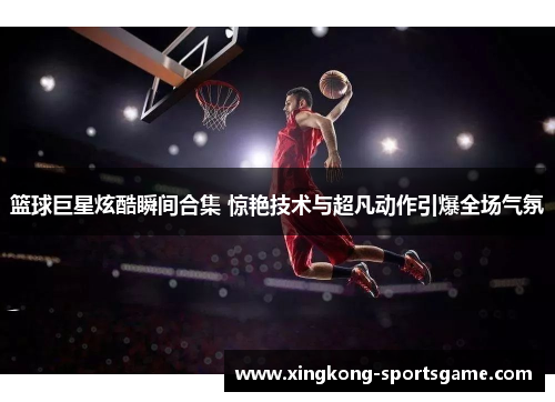 篮球巨星炫酷瞬间合集 惊艳技术与超凡动作引爆全场气氛