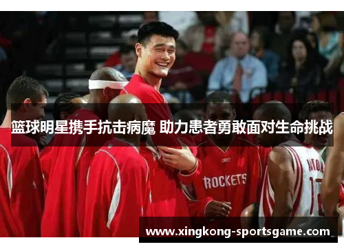 篮球明星携手抗击病魔 助力患者勇敢面对生命挑战